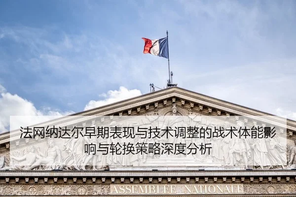 法网纳达尔早期表现与技术调整的战术体能影响与轮换策略深度分析